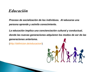 Educación Proceso de socialización de los individuos.  Al educarse una persona aprende y asimila conocimiento.  La educación implica una concienciación cultural y conductual, donde las nuevas generaciones adquieren los modos de ser de las generaciones anteriores.  ( http://definicion.de/educacion/ )  