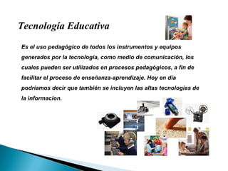 Es el uso pedagógico de todos los instrumentos y equipos generados por la tecnología, como medio de comunicación, los cuales pueden ser utilizados en procesos pedagógicos, a fin de facilitar el proceso de enseñanza-aprendizaje. Hoy en día podríamos decir que también se incluyen las altas tecnologías de la informacion. Tecnología Educativa 