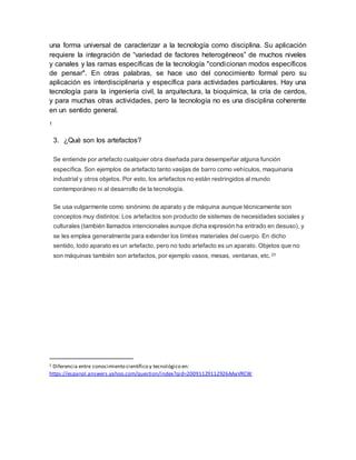 una forma universal de caracterizar a la tecnología como disciplina. Su aplicación
requiere la integración de “variedad de factores heterogéneos” de muchos niveles
y canales y las ramas específicas de la tecnología "condicionan modos específicos
de pensar". En otras palabras, se hace uso del conocimiento formal pero su
aplicación es interdisciplinaria y específica para actividades particulares. Hay una
tecnología para la ingeniería civil, la arquitectura, la bioquímica, la cría de cerdos,
y para muchas otras actividades, pero la tecnología no es una disciplina coherente
en un sentido general.
1
3. ¿Qué son los artefactos?
Se entiende por artefacto cualquier obra diseñada para desempeñar alguna función
específica. Son ejemplos de artefacto tanto vasijas de barro como vehículos, maquinaria
industrial y otros objetos. Por esto, los artefactos no están restringidos al mundo
contemporáneo ni al desarrollo de la tecnología.
Se usa vulgarmente como sinónimo de aparato y de máquina aunque técnicamente son
conceptos muy distintos: Los artefactos son producto de sistemas de necesidades sociales y
culturales (también llamados intencionales aunque dicha expresión ha entrado en desuso), y
se les emplea generalmente para extender los límites materiales del cuerpo. En dicho
sentido, todo aparato es un artefacto, pero no todo artefacto es un aparato. Objetos que no
son máquinas también son artefactos, por ejemplo vasos, mesas, ventanas, etc.23
1 Diferencia entre conocimiento científico y tecnológico en:
https://espanol.answers.yahoo.com/question/index?qid=20091129112926AAaVRCW
 