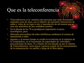 Que es la teleconferencia   Teleconferencia es la  reunión entre personas que están físicamente separadas unas de otras, con el objetivo de transmitir información de audio y video de un lugar a otro y reproducirlo de tal manera que se cree una atmósfera de una verdadera reunión.  En la década de los 70 se produjeron importantes avances tecnológicos, pues  diferentes proveedores de redes telefónicas cambiaron el sistema de transmisión a redes  digitales y al mismo tiempo se creaba la revolución en la industria de la computadora, en el incremento de capacidades de velocidad y procesamiento de datos. Es a finales de esta década en que el sistema de Teleconferencia  toma mayor vigencia a partir de los conocimientos de la comunicación vía satélite y luego de la fibra óptica. 