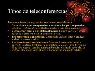 Tipos de teleconferencias   Las teleconferencias se presentan en diferentes modalidades: Comunicación por computadora o conferencias por computadora  ( Desktop ‑ videoconference ) Enlace de dos o más computadoras. Videoconferencias o videoteleconferencia .Transmisión televisiva a través de alguna red o por un canal de satélite. Teleconferencia audiográfica . Combina la voz con datos y gráficas hechas en la computadora. Audioconferencia o audioteleconferencia . Se transmite la voz a través de una línea telefónica, y se amplifica en los lugares de reunión. EI equipo especial para las audioconferencias elimina la necesidad de sostener cl teléfono junto al oído y transmite un sonido de calidad. 