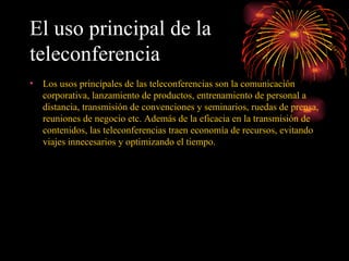 El uso principal de la teleconferencia   Los usos principales de las teleconferencias son la comunicación corporativa, lanzamiento de productos, entrenamiento de personal a distancia, transmisión de convenciones y seminarios, ruedas de prensa, reuniones de negocio etc. Además de la eficacia en la transmisión de contenidos, las teleconferencias traen economía de recursos, evitando viajes innecesarios y optimizando el tiempo.   