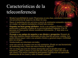 Caracteristicas de la teleconferencia   Brinda la posibilidad de reunir 30 personas en una clase, seminario o cualquier otra presentación de negocios sin dejar mi casa. Hacer el marketing de mis servicios a través de seminarios semanales sin dejar mi ciudad, sin siquiera trasladarme al hotel más cercano. Organice un focus group telefónico - invite a sus antiguos clientes y a los potenciales y anímelos a hablar de su servicio/producto/industria. Con 30 personas en linea puede obtener asombrosa información. ¡Y deje atrás a su competencia!  Presente a sus amigos de negocios a sus clientes y prospectos.  Después de todo ellos también estarán interesados en otra clase de servicios -créame. Les podrá ofrecer mayor valor a sus actuales clientes y generará mayor visibilidad para sus amigos,  fortaleciendo sus relaciones con todos. crear una serie de cassettes con sus tele seminarios ¡Puede ser una herramienta de marketing extra y hasta una nueva fuente de ingresos!  Tal vez tenga una serie de clientes potenciales que no pueden pagar sus honorarios. ¿Qué le parece si crea una tele clase grupal o hasta una serie de tele clases? Una mayor cantidad de participantes significarán una apreciable disminución de los costos y todo el mundo contento! 