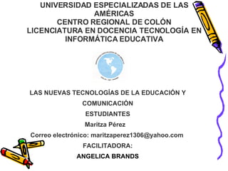 UNIVERSIDAD ESPECIALIZADAS DE LAS AMÉRICAS CENTRO REGIONAL DE COLÓN LICENCIATURA EN DOCENCIA TECNOLOGÍA EN INFORMÁTICA EDUCATIVA LAS NUEVAS TECNOLOGÍAS DE LA EDUCACIÓN Y COMUNICACIÓN ESTUDIANTES Maritza Pérez  Correo electrónico: maritzaperez1306@yahoo.com  FACILITADORA: ANGELICA BRANDS 