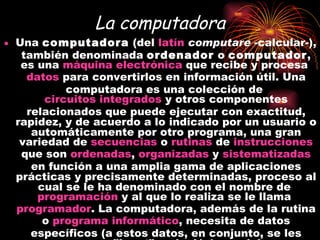 La computadora Una  computadora  (del  latín   computare  -calcular-), también denominada  ordenador  o  computador , es una  máquina   electrónica  que recibe y procesa  datos  para convertirlos en información útil. Una computadora es una colección de  circuitos integrados  y otros componentes relacionados que puede ejecutar con exactitud, rapidez, y de acuerdo a lo indicado por un usuario o automáticamente por otro programa, una gran variedad de  secuencias  o  rutinas  de  instrucciones  que son  ordenadas ,  organizadas  y  sistematizadas  en función a una amplia gama de aplicaciones prácticas y precisamente determinadas, proceso al cual se le ha denominado con el nombre de  programación  y al que lo realiza se le llama  programador . La computadora, además de la rutina o  programa informático , necesita de datos específicos (a estos datos, en conjunto, se les conoce como "Input" en inglés) que deben ser suministrados, y que son requeridos al momento de la ejecución, para proporcionar el producto final del procesamiento de datos, que recibe el nombre de "output". La información puede ser entonces utilizada, reinterpretada, copiada, transferida, o retransmitida a otra(s) persona(s), computadora(s) o componente(s) electrónico(s) local o remotamente usando diferentes sistemas de  telecomunicación , pudiendo ser grabada, salvada o almacenada en algún tipo de dispositivo o  unidad de almacenamiento   