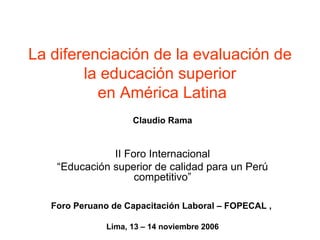 La diferenciación de la evaluación de la educación superior  en América Latina Claudio Rama II Foro Internacional “ Educación superior de calidad para un Perú competitivo” Foro Peruano de Capacitación Laboral – FOPECAL ,  Lima, 13 – 14 noviembre 2006 