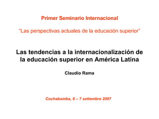 Primer Seminario Internacional “Las perspectivas actuales de la educación superior” Las tendencias a la internacionalización de la educación superior en América Latina Claudio Rama Cochabamba, 6 – 7 setiembre 2007   
