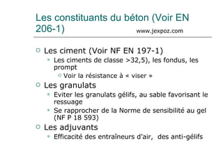 Les constituants du béton (Voir EN 206-1) Les ciment (Voir NF EN 197-1) Les ciments de classe >32,5), les fondus, les prompt Voir la résistance à « viser » Les granulats Eviter les granulats gélifs, au sable favorisant le ressuage Se rapprocher de la Norme de sensibilité au gel (NF P 18 593) Les adjuvants Efficacité des entraîneurs d’air,  des anti-gélifs www.jexpoz.com 