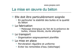 La mise en œuvre du béton Elle doit être particulièrement soignée En particulier la stabilité des bulles et la qualité du béton La fabrication Malaxage énergique du fait de la présence de bulles, vitesse élevée, durée allongée  Le transport Organisation soigneusement planifiée La mise en place Pervibration régulière et uniforme Eviter les remontées d’eau (talochage) www.jexpoz.com 