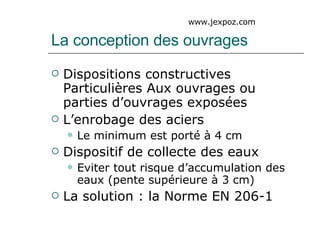 La conception des ouvrages Dispositions constructives Particulières Aux ouvrages ou parties d’ouvrages exposées L’enrobage des aciers Le minimum est porté à 4 cm Dispositif de collecte des eaux Eviter tout risque d’accumulation des eaux (pente supérieure à 3 cm) La solution : la Norme EN 206-1 www.jexpoz.com 