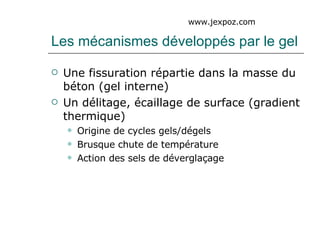 Les mécanismes développés par le gel Une fissuration répartie dans la masse du béton (gel interne) Un délitage, écaillage de surface (gradient thermique) Origine de cycles gels/dégels Brusque chute de température Action des sels de déverglaçage www.jexpoz.com 