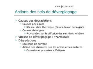 Actions des sels de déverglaçage Causes des dégradations Causes physiques liées au choc thermique (dû à la fusion de la glace Causes chimiques Provoquées par la diffusion des sels dans le béton Vitesse de déverglaçage : 4°C/minute Dégradations Ecaillage de surface Action des chlorures sur les aciers et les sulfates Corrosion et poussées sulfatiques www.jexpoz.com 