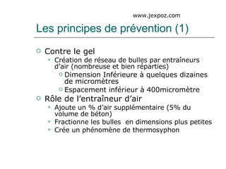 Les principes de prévention (1) Contre le gel Création de réseau de bulles par entraîneurs d’air (nombreuse et bien réparties) Dimension Inférieure à quelques dizaines de micromètres Espacement inférieur à 400micromètre Rôle de l’entraîneur d’air Ajoute un % d’air supplémentaire (5% du volume de béton) Fractionne les bulles  en dimensions plus petites Crée un phénomène de thermosyphon www.jexpoz.com 