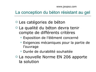La conception du béton résistant au gel Les catégories de béton La qualité du béton devra tenir compte de différents critères Exposition de l’élément concerné Exigences mécaniques pour la partie de l’ouvrage Durée de durabilité souhaitée La nouvelle Norme EN 206 apporte la solution www.jexpoz.com 