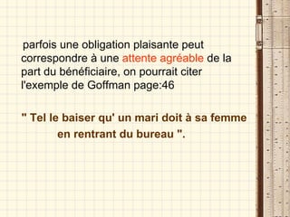 parfois une obligation plaisante peut correspondre à une  attente agréable  de la part du bénéficiaire, on pourrait citer l'exemple de Goffman page:46 " Tel le baiser qu' un mari doit à sa femme en rentrant du bureau ". 
