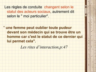Les règles de conduite  changent selon le statut des acteurs sociaux , autrement dit selon le " moi particulier". "  une femme peut oublier toute pudeur devant son médecin qui se trouve être un  homme car c'est le statut de ce dernier qui lui permet cela".   Les rites d’interaction,p:47 