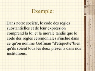 Exemple: Dans notre société, le code des règles substantielles et de leur expression comprend la loi et la morale tandis que le code des règles cérémoniales s'inclue dans ce qu'on nomme Goffman "d'étiquette"bien qu'ils soient tous les deux présents dans nos institutions. 