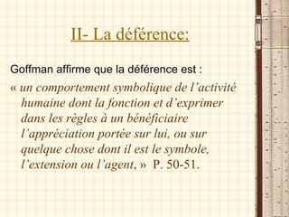 II- La déférence: Goffman affirme que la déférence est : «  un comportement symbolique de l’activité humaine dont la fonction et d’exprimer dans les règles à un bénéficiaire l’appréciation portée sur lui, ou sur quelque chose dont il est le symbole, l’extension ou l’agent , »  P. 50-51. 