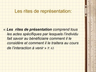 Les rites de représentation: «   Les  rites de présentation  comprend tous les actes spécifiques par lesquels l’individu fait savoir au bénéficiaire comment il le considère et comment il le traitera au cours de l’interaction à venir  »   P. 63 