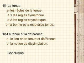 III- La tenue: a- les règles de la tenue. a.1 les règles symétrique. a.2 les règles asymétrique. b- la bonne et la mauvaise tenue. IV-La tenue et la déférence: a- le lien entre tenue et déférence. b- la notion de dissimulation. Conclusion 