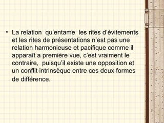 La relation  qu’entame  les rites d’évitements et les rites de présentations n’est pas une relation harmonieuse et pacifique comme il apparaît a première vue, c’est vraiment le contraire,  puisqu’il existe une opposition et un conflit intrinsèque entre ces deux formes de différence.   