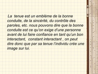 La  tenue est un emblème de la bonne conduite, de la sincérité, du contrôle des paroles, etc. nous pouvons dire que la bonne conduite est ce qu’on exige d’une personne avant de lui faire confiance en tant qu’un bon interactant,  constant interactant , on peut dire donc que par sa tenue l’individu crée une image sur lui. 