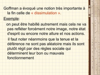 Goffman a évoqué une notion très importante à la fin celle de  « dissimulation ». Exemple : on peut être habillé autrement mais cela ne va pas refléter forcément notre image, notre état d'esprit ou encore notre allure et nos actions. il faut noter néanmoins que la tenue et la déférence ne sont pas aléatoire mais ils sont plutôt régit par des règles sociale qui déterminent leur bon ou mauvais fonctionnement   