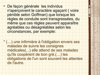 De façon générale  les individus n'aperçoivent le caractère agaçant ( voire pénible selon Goffman) que lorsque les règles de conduite sont transgressées, du même que ces règles peuvent apparaître agréables ou désagréables selon les circonstances, par exemple: " (…) une infirmière à l'obligation envers ses malades de suivre les consignes médicales(...) elle attend de ses malades qu'ils coopèrent de bon gré.(…) les obligations de l'un sont souvent les attentes de l'autre.  