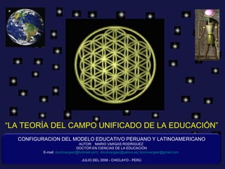 “ LA TEORÍA DEL CAMPO UNIFICADO DE LA EDUCACIÓN” CONFIGURACION DEL MODELO EDUCATIVO PERUANO Y LATINOAMERICANO AUTOR:  MARIO VARGAS RODRIGUEZ  DOCTOR EN CIENCIAS DE LA EDUCACIÓN E-mail:  [email_address] ;  [email_address] ;  [email_address]   JULIO DEL 2008 - CHICLAYO - PERÚ 