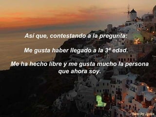 Así que, contestando a la pregunta:  Me gusta haber llegado a la 3ª edad.  Me ha hecho libre y me gusta mucho la persona que ahora soy. 