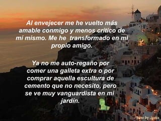 Al envejecer me he vuelto más amable conmigo y menos crítico de mí mismo. Me he  transformado en mi propio amigo. Ya no me auto-regaño por comer una galleta extra o por comprar aquella escultura de cemento que no necesito, pero se ve muy vanguardista en mi  jardín.   