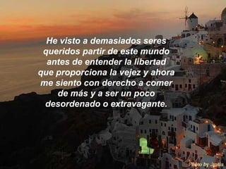 He visto a demasiados seres queridos partir de este mundo antes de entender la libertad que proporciona la vejez y ahora me siento con derecho a comer de más y a ser un poco desordenado o extravagante. 