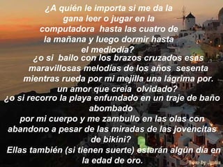 ¿A quién le importa si me da la gana leer o jugar en la computadora  hasta las cuatro de la mañana y luego dormir hasta el mediodía?  ¿o si  bailo con los brazos cruzados esas maravillosas melodías de los años  sesenta mientras rueda por mi mejilla una lágrima por .  un amor que creía  olvidado?  ¿o si recorro la playa enfundado en un traje de baño abombado  por mi cuerpo y me zambullo en las olas con abandono a pesar de las miradas de las jovencitas de bikini?  Ellas también (si tienen suerte) estarán algún día en la edad de oro.  