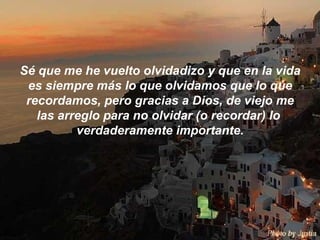 Sé que me he vuelto olvidadizo y que en la vida es siempre más lo que olvidamos que lo que recordamos, pero gracias a Dios, de viejo me las arreglo para no olvidar (o recordar) lo  verdaderamente importante. 