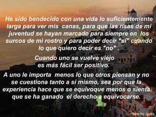 He sido bendecido con una vida lo suficientemente larga para ver mis  canas, para que las risas de mi juventud se hayan marcado para siempre en  los surcos de mi rostro y para poder decir "sí" cuando lo que quiero decir es "no" . Cuando uno se vuelve viejo es más fácil ser positivo.  A uno le importa  menos lo que otros piensan y no se cuestiona tanto a sí mismo, sea por que la experiencia hace que se equivoque menos o sienta que se ha ganado  el derecho a equivocarse. 