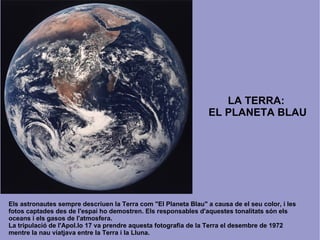 LA TERRA:  EL PLANETA BLAU Els astronautes sempre descriuen la Terra com &quot;El Planeta Blau&quot; a causa de el seu color, i les fotos captades des de l'espai ho demostren. Els responsables d'aquestes tonalitats són els oceans i els gasos de l'atmosfera. La tripulació de l'Apol.lo 17 va prendre aquesta fotografia de la Terra el desembre de 1972 mentre la nau viatjava entre la Terra i la Lluna.  