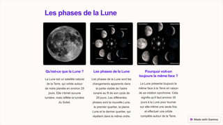 Les phases de la Lune
Qu'est-ce que la Lune ?
La Lune est un satellite naturel
de la Terre, qui orbite autour
de notre planète en environ 29
jours. Elle n'émet aucune
lumière, mais reflète la lumière
du Soleil.
Les phases de la Lune
Les phases de la Lune sont les
changements apparents dans
la partie visible de l'astre
lunaire au fil de son cycle de
29 jours. Les différentes
phases sont la nouvelle Lune,
le premier quartier, la pleine
Lune et le dernier quartier, qui
répètent dans le même ordre.
Pourquoi voit-on
toujours la même face ?
La Lune présente toujours la
même face à la Terre en raison
de sa rotation synchrone. Cela
signifie qu'il faut environ 29
jours à la Lune pour tourner
sur elle-même une seule fois
et effectuer une orbite
complète autour de la Terre.
 
