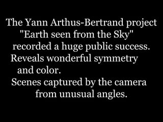The Yann Arthus-Bertrand project
"Earth seen from the Sky"
recorded a huge public success.
Reveals wonderful symmetry
and color.
Scenes captured by the camera
from unusual angles.
 
