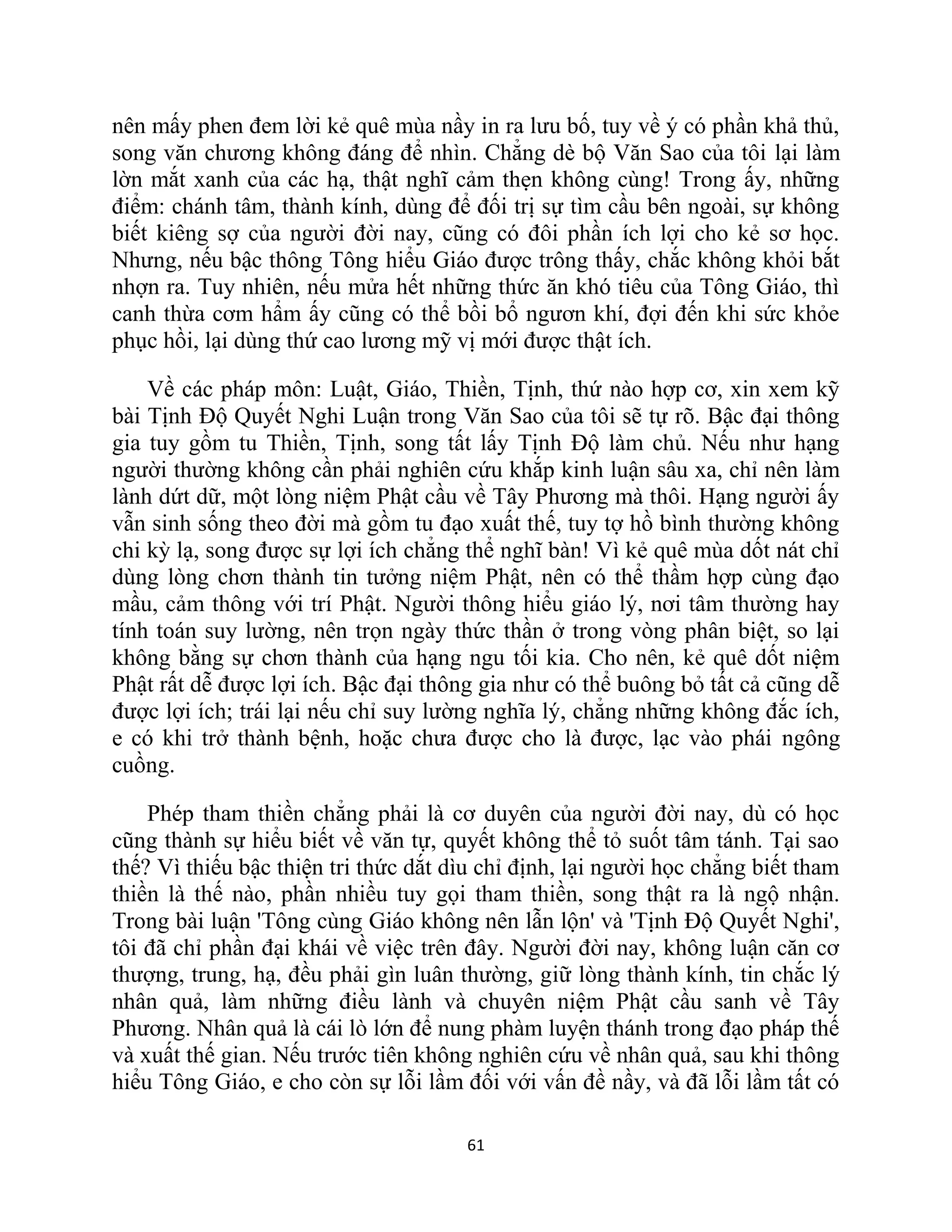 61
nên mấy phen đem lời kẻ quê mùa nầy in ra lưu bố, tuy về ý có phần khả thủ,
song văn chương không đáng để nhìn. Chẳng dè bộ Văn Sao của tôi lại làm
lờn mắt xanh của các hạ, thật nghĩ cảm thẹn không cùng! Trong ấy, những
điểm: chánh tâm, thành kính, dùng để đối trị sự tìm cầu bên ngoài, sự không
biết kiêng sợ của người đời nay, cũng có đôi phần ích lợi cho kẻ sơ học.
Nhưng, nếu bậc thông Tông hiểu Giáo được trông thấy, chắc không khỏi bắt
nhợn ra. Tuy nhiên, nếu mửa hết những thức ăn khó tiêu của Tông Giáo, thì
canh thừa cơm hẩm ấy cũng có thể bồi bổ ngươn khí, đợi đến khi sức khỏe
phục hồi, lại dùng thứ cao lương mỹ vị mới được thật ích.
Về các pháp môn: Luật, Giáo, Thiền, Tịnh, thứ nào hợp cơ, xin xem kỹ
bài Tịnh Độ Quyết Nghi Luận trong Văn Sao của tôi sẽ tự rõ. Bậc đại thông
gia tuy gồm tu Thiền, Tịnh, song tất lấy Tịnh Độ làm chủ. Nếu như hạng
người thường không cần phải nghiên cứu khắp kinh luận sâu xa, chỉ nên làm
lành dứt dữ, một lòng niệm Phật cầu về Tây Phương mà thôi. Hạng người ấy
vẫn sinh sống theo đời mà gồm tu đạo xuất thế, tuy tợ hồ bình thường không
chi kỳ lạ, song được sự lợi ích chẳng thể nghĩ bàn! Vì kẻ quê mùa dốt nát chỉ
dùng lòng chơn thành tin tưởng niệm Phật, nên có thể thầm hợp cùng đạo
mầu, cảm thông với trí Phật. Người thông hiểu giáo lý, nơi tâm thường hay
tính toán suy lường, nên trọn ngày thức thần ở trong vòng phân biệt, so lại
không bằng sự chơn thành của hạng ngu tối kia. Cho nên, kẻ quê dốt niệm
Phật rất dễ được lợi ích. Bậc đại thông gia như có thể buông bỏ tất cả cũng dễ
được lợi ích; trái lại nếu chỉ suy lường nghĩa lý, chẳng những không đắc ích,
e có khi trở thành bệnh, hoặc chưa được cho là được, lạc vào phái ngông
cuồng.
Phép tham thiền chẳng phải là cơ duyên của người đời nay, dù có học
cũng thành sự hiểu biết về văn tự, quyết không thể tỏ suốt tâm tánh. Tại sao
thế? Vì thiếu bậc thiện tri thức dắt dìu chỉ định, lại người học chẳng biết tham
thiền là thế nào, phần nhiều tuy gọi tham thiền, song thật ra là ngộ nhận.
Trong bài luận 'Tông cùng Giáo không nên lẫn lộn' và 'Tịnh Độ Quyết Nghi',
tôi đã chỉ phần đại khái về việc trên đây. Người đời nay, không luận căn cơ
thượng, trung, hạ, đều phải gìn luân thường, giữ lòng thành kính, tin chắc lý
nhân quả, làm những điều lành và chuyên niệm Phật cầu sanh về Tây
Phương. Nhân quả là cái lò lớn để nung phàm luyện thánh trong đạo pháp thế
và xuất thế gian. Nếu trước tiên không nghiên cứu về nhân quả, sau khi thông
hiểu Tông Giáo, e cho còn sự lỗi lầm đối với vấn đề nầy, và đã lỗi lầm tất có
 