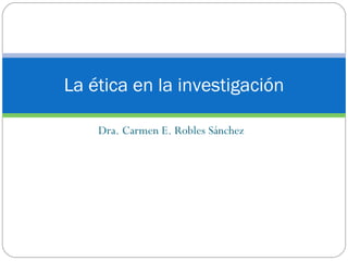 Dra. Carmen E. Robles Sánchez La ética en la investigación 