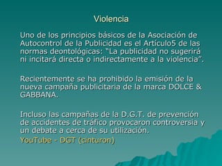 Violencia Uno de los principios básicos de la Asociación de Autocontrol de la Publicidad es el Artículo5 de las normas deontológicas: “La publicidad no sugerirá ni incitará directa o indirectamente a la violencia”. Recientemente se ha prohibido la emisión de la nueva campaña publicitaria de la marca DOLCE & GABBANA. Incluso las campañas de la D.G.T. de prevención de accidentes de tráfico provocaron controversia y un debate a cerca de su utilización. YouTube  - DGT ( cinturon ) 