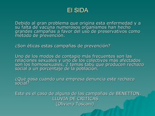 El SIDA Debido al gran problema que origina esta enfermedad y a su falta de vacuna numerosos organismos han hecho grandes campañas a favor del uso de preservativos como método de prevención. ¿Son éticas estas campañas de prevención? Uno de los modos de contagio más frecuentes son las relaciones sexuales y uno de los colectivos más afectados son los homosexuales, 2 temas tabú que producen rechazo social a un porcentaje de la población. ¿Qué pasa cuando una empresa denuncia este rechazo social? Este es el caso de alguna de las campañas de BENETTON.    LLUVIA DE CRÍTICAS (Oliviero Toscani) 