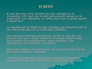 El SEXO El uso del sexo como reclamo es muy utilizado en la actualidad.  ¿Por qué nos invade tanta alusión sexual en la publicidad? ¿es realmente un reflejo de lo que la gente quiere o desea ver?  La industria de la moda ha sido criticada con frecuencia por el uso liberal del sexo en su publicidad (DIESEL). Las marcas de bebidas alcohólicas utilizan el sexo de una manera sutil para vender mediante mensajes subliminales  que incitan a los espectadores, según estudios, a la satisfacción, estimulación y excitación.   Opiniones respecto a la utilización del sexo en función de las diferentes creencias religiosas. ¿Deberían prohibirse los anuncios que tengan alusiones sexuales?¿dónde están los límites y quién debe marcarlos? 