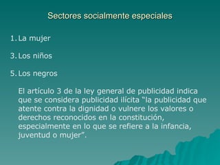 Sectores socialmente especiales La mujer Los niños Los negros El artículo 3 de la ley general de publicidad indica que se considera publicidad ilícita “la publicidad que atente contra la dignidad o vulnere los valores o derechos reconocidos en la constitución, especialmente en lo que se refiere a la infancia, juventud o mujer”. 