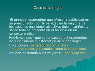 Caso de la mujer El principal estereotipo que ofrece la publicidad es su preocupación por la belleza; en la mayoría de los casos es una mujer atractiva, dulce, cariñosa y sobre todo se presenta en el anuncio en un contexto erótico. Podríamos decir que se ha pasado del estereotipo de súper mama al estereotipo de súper mujer. Excepciones:  bellezapura.com  »  Dove , mujeres reales y desnudas como la vida misma Anuncio destinado a las mujeres:  Spot “Mujeres” 