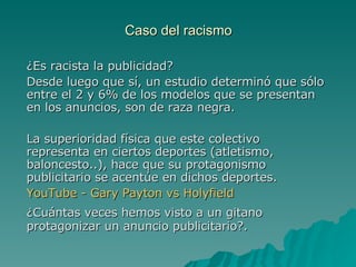 Caso del racismo ¿Es racista la publicidad? Desde luego que sí, un estudio determinó que sólo entre el 2 y 6% de los modelos que se presentan en los anuncios, son de raza negra. La superioridad física que este colectivo representa en ciertos deportes (atletismo, baloncesto..), hace que su protagonismo publicitario se acentúe en dichos deportes. YouTube  -  Gary   Payton   vs   Holyfield ¿Cuántas veces hemos visto a un gitano protagonizar un anuncio publicitario?. 