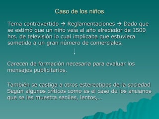 Caso de los niños Tema controvertido    Reglamentaciones    Dado que se estimó que un niño veía al año alrededor de 1500 hrs. de televisión lo cual implicaba que estuviera sometido a un gran número de comerciales. Carecen de formación necesaria para evaluar los mensajes publicitarios. También se castiga a otros estereotipos de la sociedad  Según algunos críticos como es el caso de los ancianos que se les muestra seniles, lentos,… 
