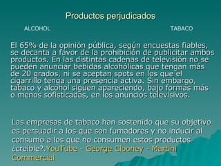 Productos perjudicados El 65% de la opinión pública, según encuestas fiables, se decanta a favor de la prohibición de publicitar ambos productos. En las distintas cadenas de televisión no se pueden anunciar bebidas alcohólicas que tengan más de 20 grados, ni se aceptan spots en los que el cigarrillo tenga una presencia activa. Sin embargo, tabaco y alcohol siguen apareciendo, bajo formas más o menos sofisticadas, en los anuncios televisivos. Las empresas de tabaco han sostenido que su objetivo es persuadir a los que son fumadores y no inducir al consumo a los que no consumen estos productos ¿creíble?. YouTube  -  George   Clooney  -  Martini   Commercial TABACO ALCOHOL 