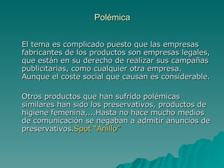 Polémica El tema es complicado puesto que las empresas fabricantes de los productos son empresas legales, que están en su derecho de realizar sus campañas publicitarias, como cualquier otra empresa. Aunque el coste social que causan es considerable. Otros productos que han sufrido polémicas similares han sido los preservativos, productos de higiene femenina,...Hasta no hace mucho medios de comunicación se negaban a admitir anuncios de preservativos. Spot “Anillo” 