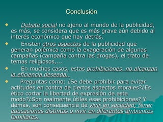 Conclusión Debate social  no ajeno al mundo de la publicidad, es más, se considera que es más grave aún debido al interés económico que hay detrás. Existen  otros aspectos  de la publicidad que generan polémica como la exageración de algunas campañas (campaña contra las drogas), el trato de temas religiosos,... En muchos casos, estas  prohibiciones  no alcanzan la eficiencia deseada.  Preguntas como: ¿Se debe prohibir para evitar actitudes en contra de ciertos aspectos morales?¿Es ético cortar la libertad de expresión de este modo?¿Son realmente útiles esas prohibiciones? Y demás, son consecuencia de  vivir en sociedad, tener educaciones distintas o vivir en diferentes ambientes familiares. 